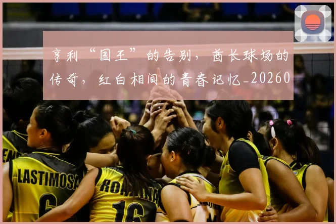 亨利“国王”的告别,酋长球场的传奇,红白相间的青春记忆_20260703213731
