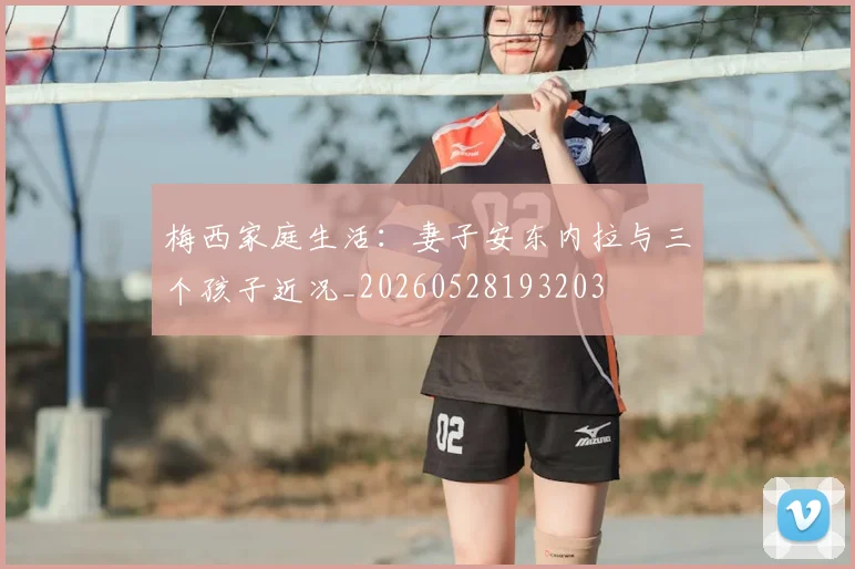 梅西家庭生活：妻子安东内拉与三个孩子近况_20260528193203