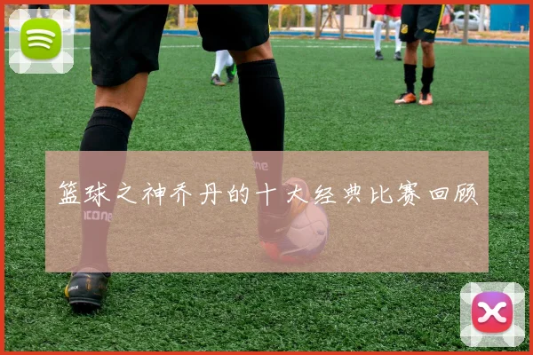篮球之神乔丹的十大经典比赛回顾
