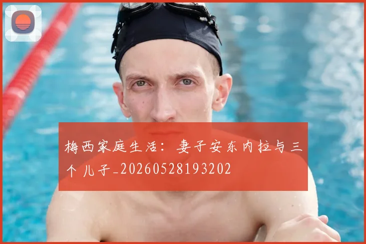 梅西家庭生活：妻子安东内拉与三个儿子_20260528193202
