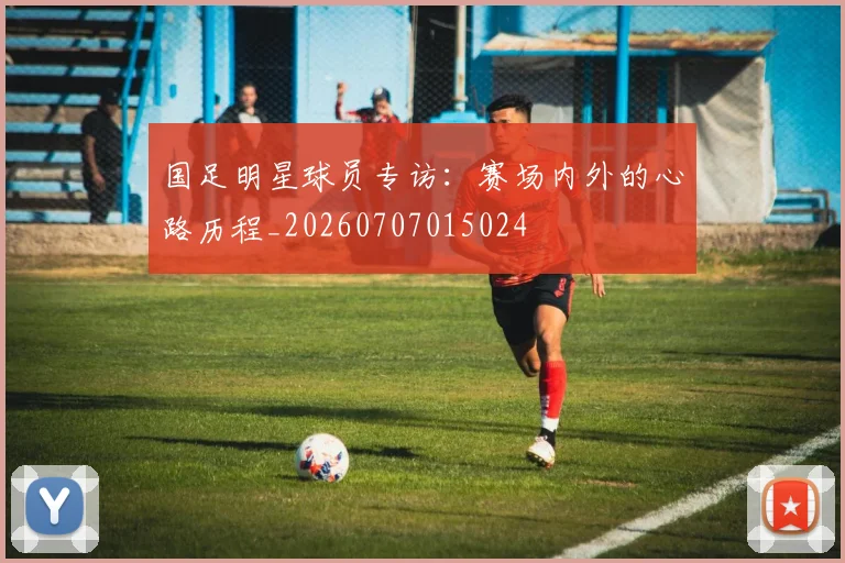 国足明星球员专访：赛场内外的心路历程_20260707015024