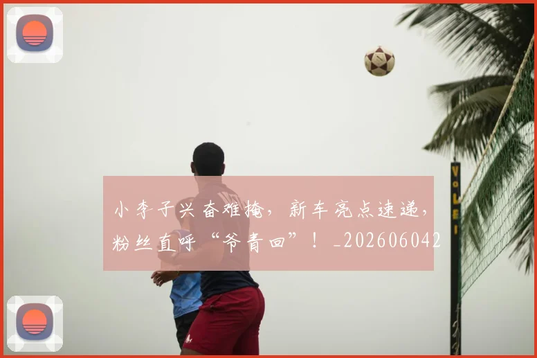 小李子兴奋难掩，新车亮点速递，粉丝直呼“爷青回”！_20260604200119