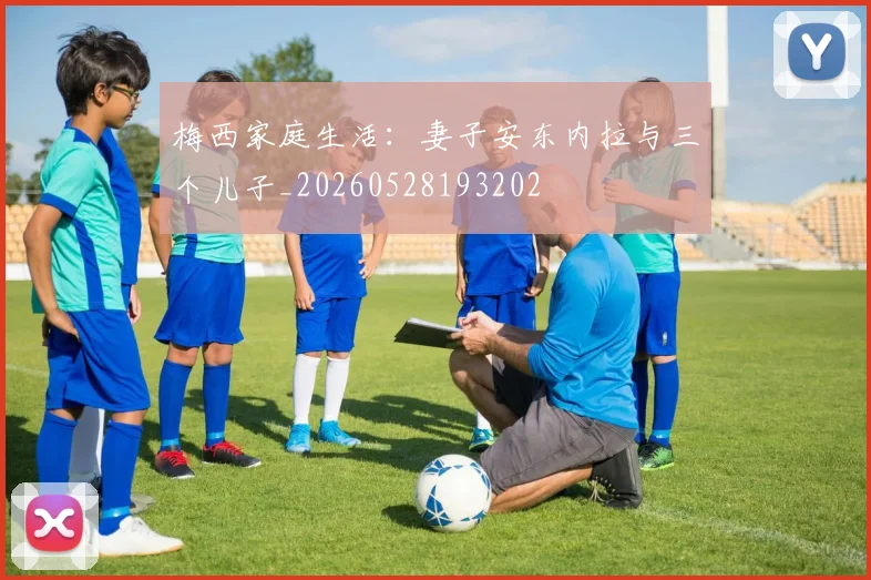 梅西家庭生活:妻子安东内拉与三个儿子_20260528193202