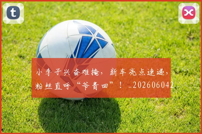小李子兴奋难掩,新车亮点速递,粉丝直呼“爷青回”!_20260604200119