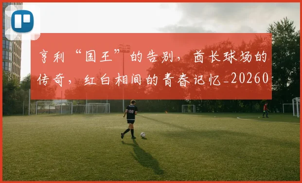 亨利“国王”的告别，酋长球场的传奇，红白相间的青春记忆_20260703213731