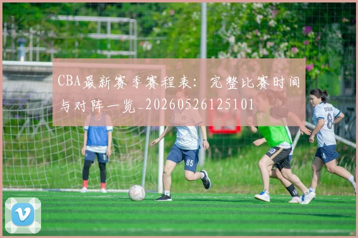 CBA最新赛季赛程表：完整比赛时间与对阵一览_20260526125101
