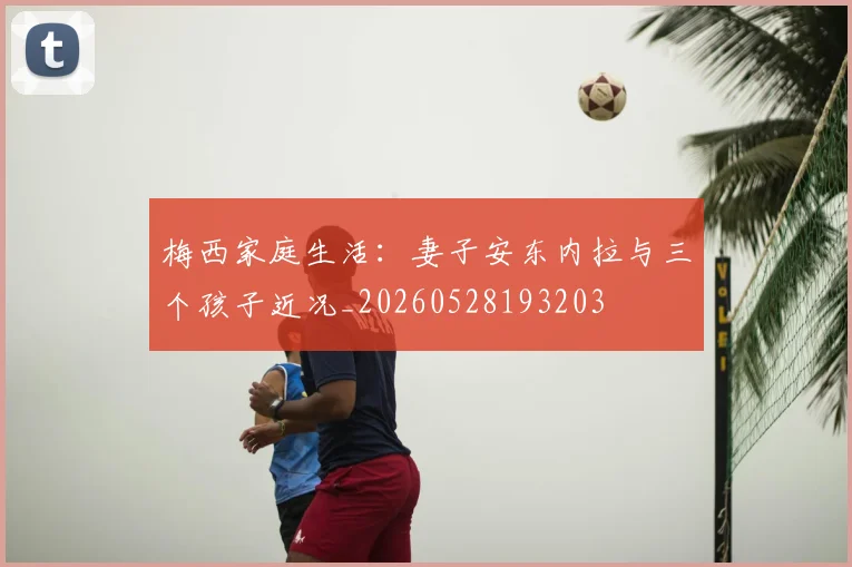 梅西家庭生活：妻子安东内拉与三个孩子近况_20260528193203