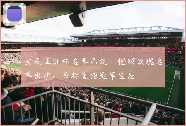 女足亚洲杯名单已定！铿锵玫瑰名单出炉，目标直指冠军宝座