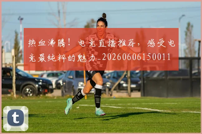 热血沸腾！电竞直播推荐，感受电竞最纯粹的魅力_20260606150011