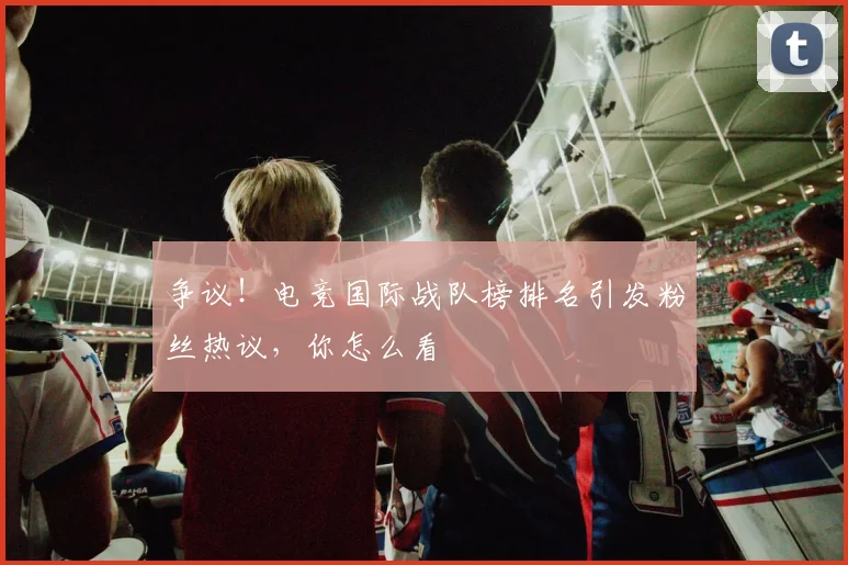 争议！电竞国际战队榜排名引发粉丝热议，你怎么看