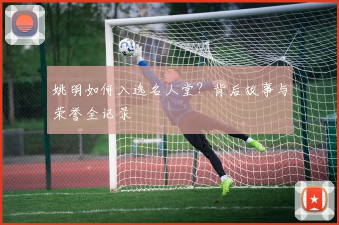 姚明如何入选名人堂?背后故事与荣誉全记录