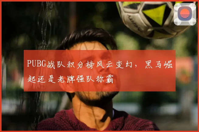 PUBG战队积分榜风云变幻，黑马崛起还是老牌强队称霸